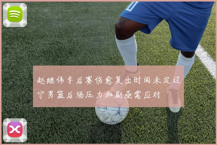 赵继伟季后赛伤愈复出时间未定辽宁男篮后场压力加剧亟需应对